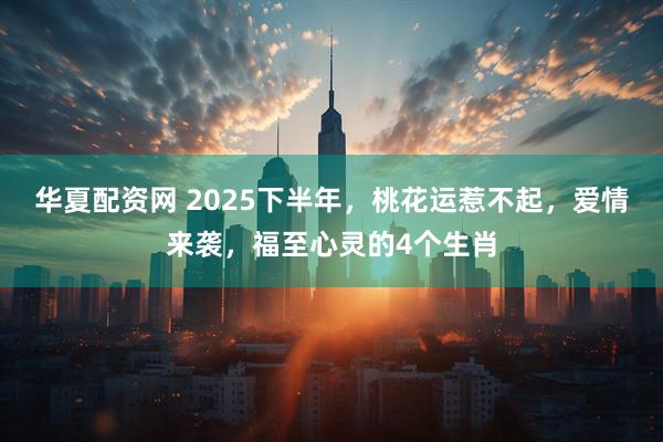 华夏配资网 2025下半年，桃花运惹不起，爱情来袭，福至心灵的4个生肖