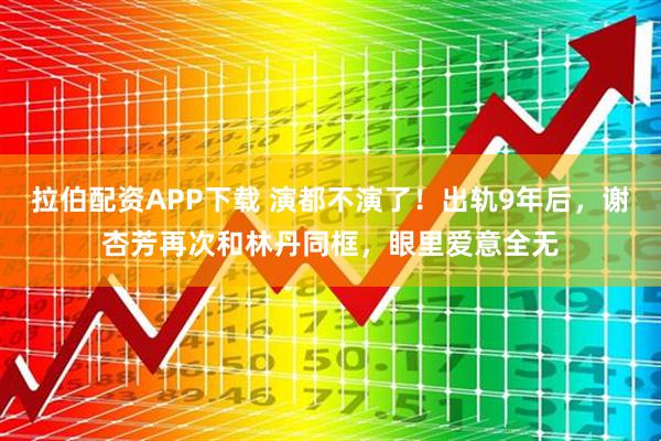 拉伯配资APP下载 演都不演了！出轨9年后，谢杏芳再次和林丹同框，眼里爱意全无