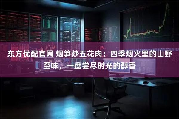 东方优配官网 烟笋炒五花肉：四季烟火里的山野至味，一盘尝尽时光的醇香