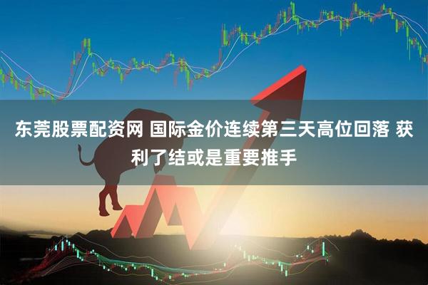 东莞股票配资网 国际金价连续第三天高位回落 获利了结或是重要推手