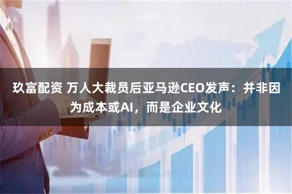 玖富配资 万人大裁员后亚马逊CEO发声：并非因为成本或AI，而是企业文化