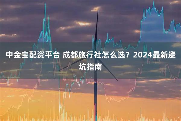 中金宝配资平台 成都旅行社怎么选？2024最新避坑指南