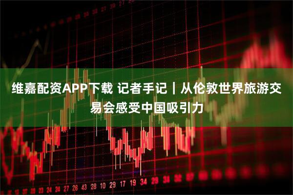 维嘉配资APP下载 记者手记｜从伦敦世界旅游交易会感受中国吸引力