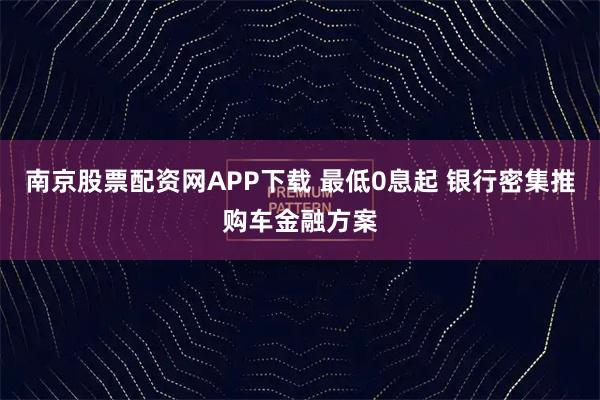 南京股票配资网APP下载 最低0息起 银行密集推购车金融方案