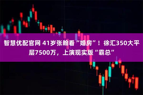 智慧优配官网 41岁张翰看“婚房”！徐汇350大平层7500万，上演现实版“霸总”
