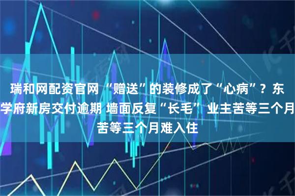 瑞和网配资官网 “赠送”的装修成了“心病”？东营吾悦学府新房交付逾期 墙面反复“长毛” 业主苦等三个月难入住