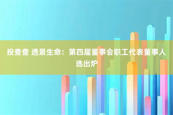 投查查 透景生命：第四届董事会职工代表董事人选出炉