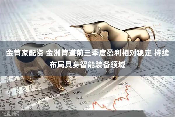 金管家配资 金洲管道前三季度盈利相对稳定 持续布局具身智能装备领域