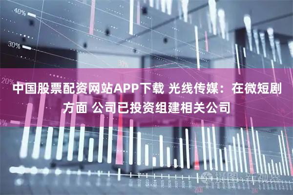 中国股票配资网站APP下载 光线传媒：在微短剧方面 公司已投资组建相关公司