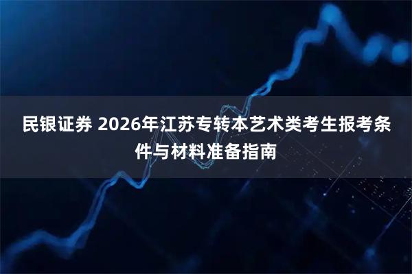 民银证券 2026年江苏专转本艺术类考生报考条件与材料准备指南