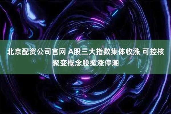 北京配资公司官网 A股三大指数集体收涨 可控核聚变概念股掀涨停潮