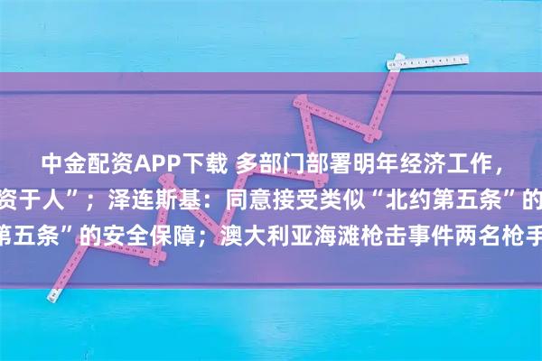 中金配资APP下载 多部门部署明年经济工作，推动更多财政资金“投资于人”；泽连斯基：同意接受类似“北约第五条”的安全保障；澳大利亚海滩枪击事件两名枪手身份确定丨早报