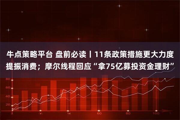牛点策略平台 盘前必读丨11条政策措施更大力度提振消费；摩尔线程回应“拿75亿募投资金理财”