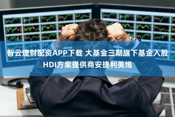 智云理财配资APP下载 大基金三期旗下基金入股HDI方案提供商安捷利美维