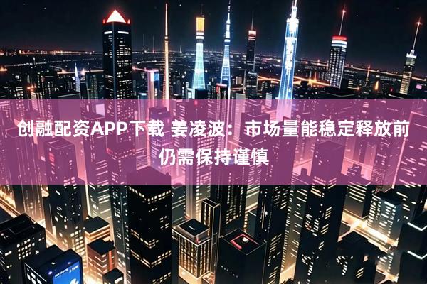 创融配资APP下载 姜凌波：市场量能稳定释放前仍需保持谨慎