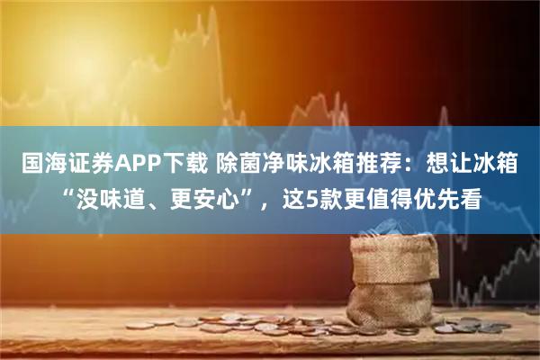 国海证券APP下载 除菌净味冰箱推荐：想让冰箱“没味道、更安心”，这5款更值得优先看