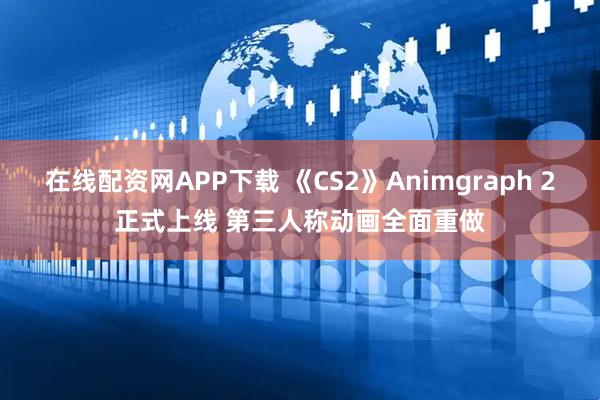 在线配资网APP下载 《CS2》Animgraph 2正式上线 第三人称动画全面重做