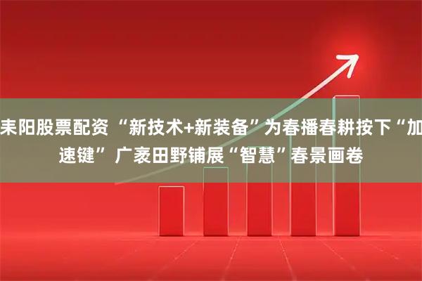 耒阳股票配资 “新技术+新装备”为春播春耕按下“加速键” 广袤田野铺展“智慧”春景画卷