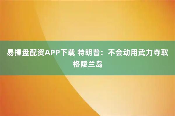 易操盘配资APP下载 特朗普：不会动用武力夺取格陵兰岛