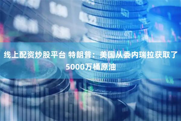 线上配资炒股平台 特朗普：美国从委内瑞拉获取了5000万桶原油