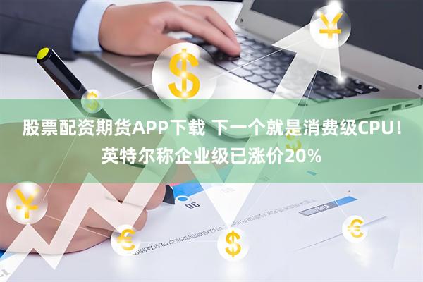 股票配资期货APP下载 下一个就是消费级CPU！英特尔称企业级已涨价20%