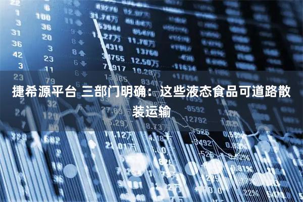 捷希源平台 三部门明确：这些液态食品可道路散装运输