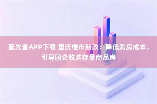 配先查APP下载 重庆楼市新政：降低购房成本，引导国企收购存量商品房