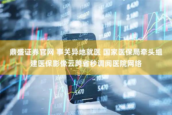鼎盛证券官网 事关异地就医 国家医保局牵头组建医保影像云跨省秒调阅医院网络