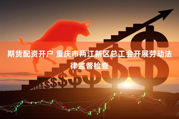 期货配资开户 重庆市两江新区总工会开展劳动法律监督检查