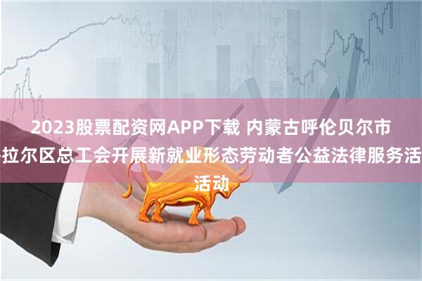 2023股票配资网APP下载 内蒙古呼伦贝尔市海拉尔区总工会开展新就业形态劳动者公益法律服务活动