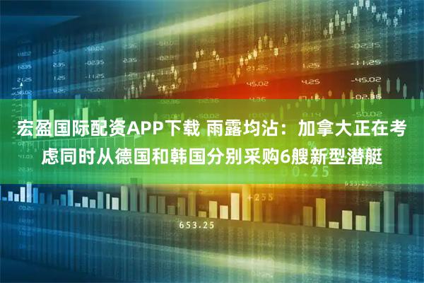 宏盈国际配资APP下载 雨露均沾：加拿大正在考虑同时从德国和韩国分别采购6艘新型潜艇