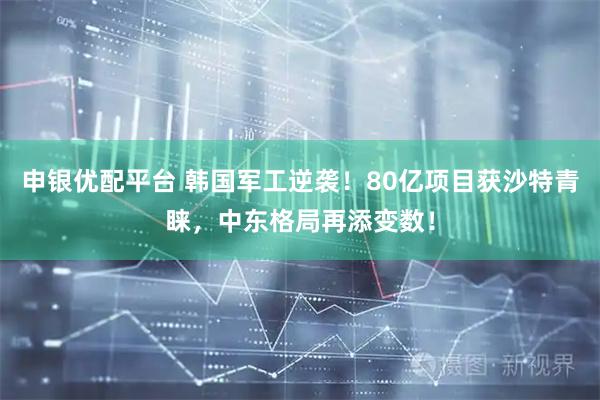申银优配平台 韩国军工逆袭！80亿项目获沙特青睐，中东格局再添变数！