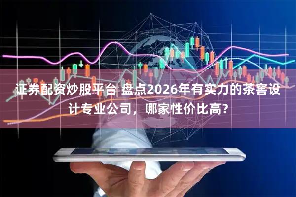 证券配资炒股平台 盘点2026年有实力的茶窖设计专业公司,哪家性价比高?