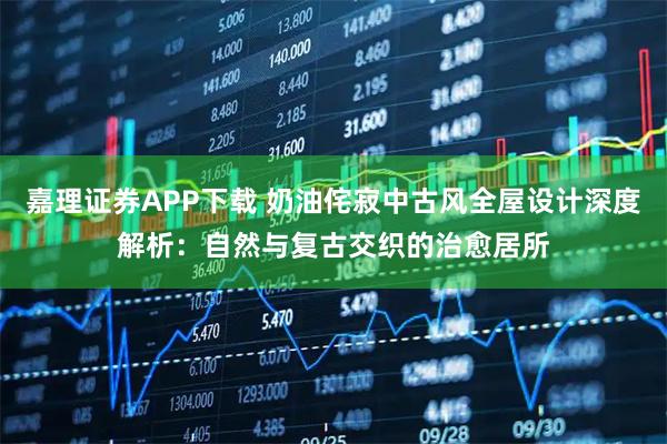 嘉理证券APP下载 奶油侘寂中古风全屋设计深度解析：自然与复古交织的治愈居所