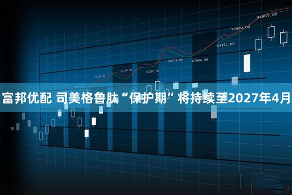 富邦优配 司美格鲁肽“保护期”将持续至2027年4月
