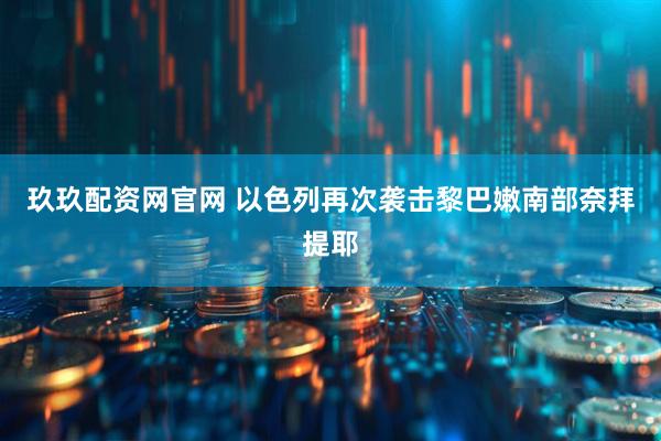 玖玖配资网官网 以色列再次袭击黎巴嫩南部奈拜提耶