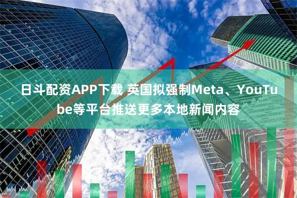 日斗配资APP下载 英国拟强制Meta、YouTube等平台推送更多本地新闻内容