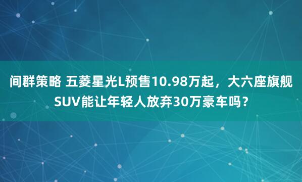 间群策略 五菱星光L预售10.98万起,大六座旗舰SUV能让年轻人放弃30万豪车吗?