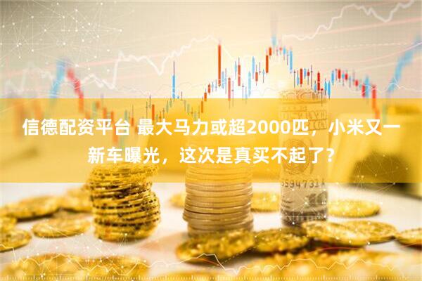 信德配资平台 最大马力或超2000匹,小米又一新车曝光,这次是真买不起了?