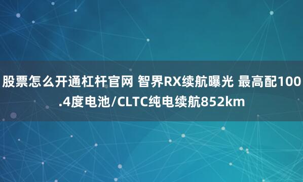 股票怎么开通杠杆官网 智界RX续航曝光 最高配100.4度电池/CLTC纯电续航852km