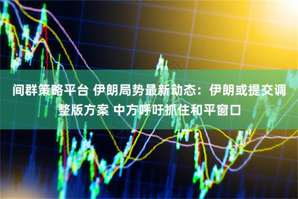 间群策略平台 伊朗局势最新动态：伊朗或提交调整版方案 中方呼吁抓住和平窗口